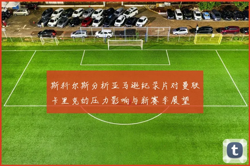 斯科尔斯分析亚马逊纪录片对曼联卡里克的压力影响与新赛季展望