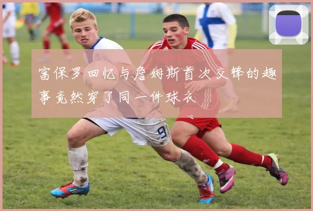 富保罗回忆与詹姆斯首次交锋的趣事竟然穿了同一件球衣