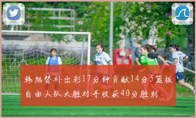 韩旭替补出彩17分钟贡献14分5篮板自由人队大胜对手收获40分胜利