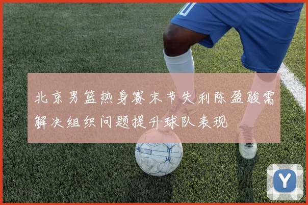 北京男篮热身赛末节失利陈盈骏需解决组织问题提升球队表现