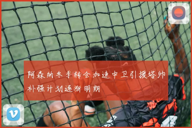 阿森纳冬季转会加速中卫引援塔帅补强计划逐渐明朗